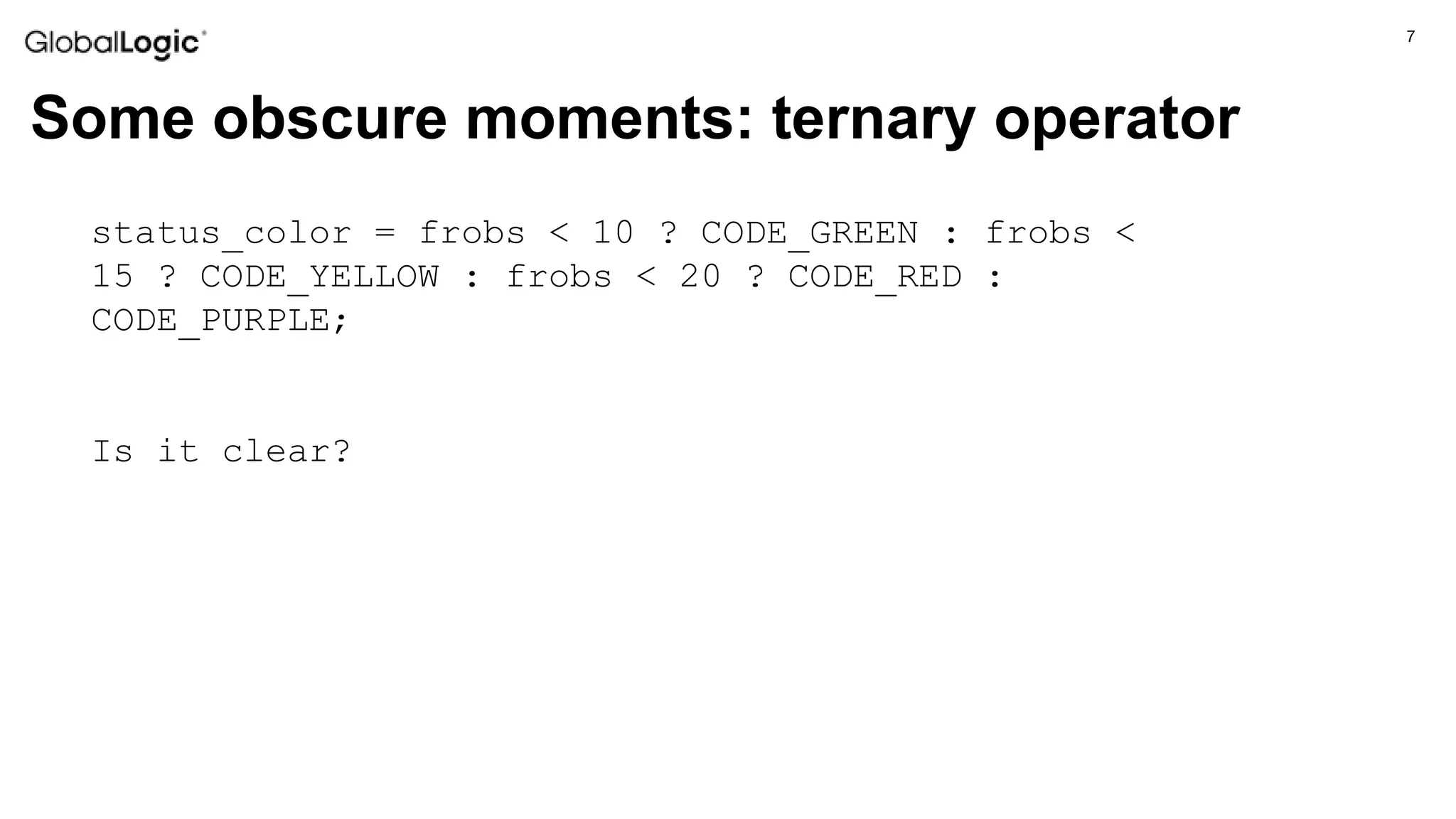 7
Some obscure moments: ternary operator
status_color = frobs < 10 ? CODE_GREEN : frobs <
15 ? CODE_YELLOW : frobs < 20 ? CODE_RED :
CODE_PURPLE;
Is it clear?
 