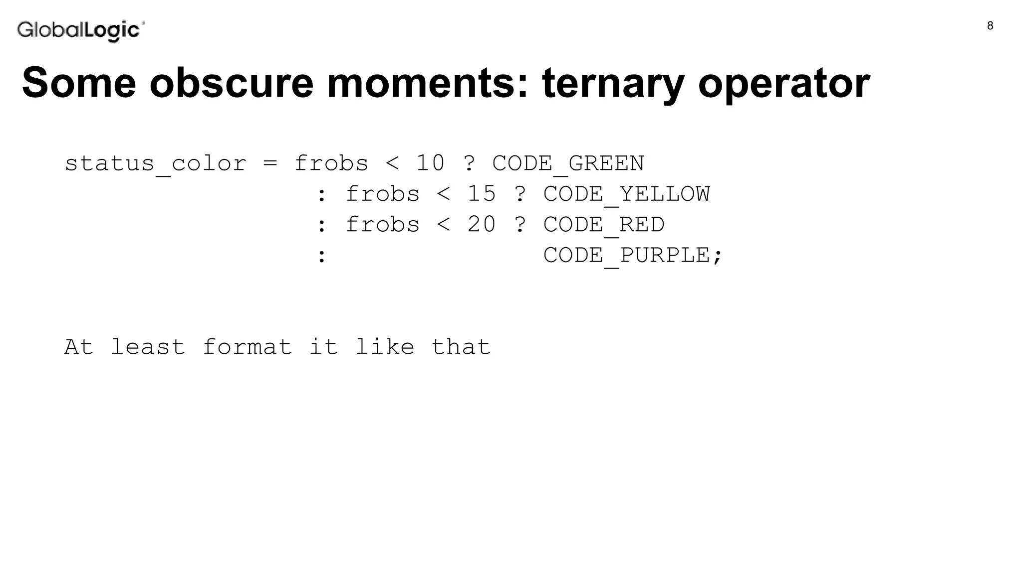 8
Some obscure moments: ternary operator
status_color = frobs < 10 ? CODE_GREEN
: frobs < 15 ? CODE_YELLOW
: frobs < 20 ? CODE_RED
: CODE_PURPLE;
At least format it like that
 