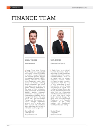PAUL CRONIN
FINANCIAL CONTROLLER
Paul Cronin is the Group’s
Financial Controller. Paul is
responsible for the management
and coordination of all monetary
functions within the Group, such
as financial reporting, company
compliance, taxation matters
and other economic regulatory
requirements. Paul has over
20 years’ experience in Senior
Financial roles both in Australia,
and previously in the UK. Since
moving to Australia 13 years ago,
Paul has performed financial roles
within both the Construction
and Development Industry and
in Real Estate before joining
Credit Connect Group. Paul
brings strong Financial Modelling,
Management and Reporting
experience to the Group,
together with Development
feasibility analysis and costing.
Contact Details:
5593 1300
paul@ccg.com.au
SIMON TICKNER
ASSET MANAGER
Simon Tickner is the Group’s
Asset Manager and enjoyed a 20
year career trading and broking
in London’s money and interest
rate derivates markets prior to
immigrating to Australia in 2001.
Working within the real estate
funds management industry since
arriving in Australia, including
senior management and board
level appointments, Simon has
gained extensive experience in
the areas of loan origination,
credit assessment, development
feasibility analysis, mortgage/
construction management, in-
house legal processes and default
management. Simon has also
sat on the Credit and Arrears
Management Committees for
various managed investments
schemes and is familiar with
both financial and compliance
audit obligations of licencees as
relevant to asset management.
Contact Details:
0408 069 113
simon@ccg.com.au
10 Next Page >> COMPANYBROCHURE
2019
FINANCE TEAM
 