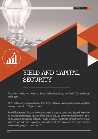 11Next Page >>COMPANYBROCHURE
2019
YIELD AND CAPITAL
SECURITY
Ifyou’reaninvestor,youwanttwothings-yieldandcapitalsecurity.CreditConnectGroup
offers both.
Since 2006, we’ve managed more than $320 million of loans and delivered a weighted
average return of 11.2% per annum.
How? Five reasons. First, we thoroughly screen all potential borrowers. Second, they have
to provide first mortgage security. Third, they’re allowed to borrow no more than 65%
of the value of the secured property. Fourth, we allow investors to conduct their own due
diligence and pick which loans they want to fund. Fifth, the loan is secured in the investors
name/entity giving then total control.
 