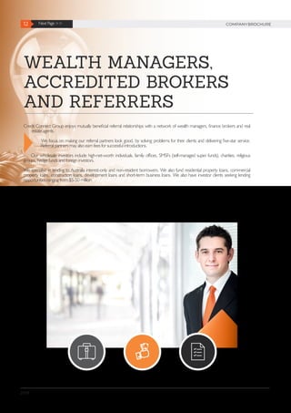 12 Next Page >> COMPANYBROCHURE
2019
WEALTH MANAGERS,
ACCREDITED BROKERS
AND REFERRERS
Credit Connect Group enjoys mutually beneficial referral relationships with a network of wealth managers, finance brokers and real
estate agents.
We focus on making our referral partners look good, by solving problems for their clients and delivering five-star service.
Referral partners may also earn fees for successful introductions.
Our wholesale investors include high-net-worth individuals, family offices, SMSFs (self-managed super funds), charities, religious
groups, hedge funds and foreign investors.
We specialise in lending to Australia interest-only and non-resident borrowers. We also fund residential property loans, commercial
property loans, construction loans, development loans and short-term business loans. We also have investor clients seeking lending
opportunities ranging from $5-50 million.
 