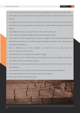 15Next Page >>COMPANYBROCHURE
1.	 Look out for new loan opportunities - either by email or via online listings (www.ccg.com.au) (FB, LinkedIn, Twitter).
2.	 If a loan catches your eye, ask Credit Connect Group for the Discussion Paper - this lists key facts about the loan and the
borrower.
3.	 If you express further interest, we provide you with a detailed Finance Proposal - this includes the borrower’s application,
credit reference reports, tenancy agreements, accountant‘s letters, property valuations, property photos and location
maps etc.
4.	 If you decide to fund the loan, you provide the name or entity you wish to invest under.
5.	 We then send you a mortgage administration authority or loan administration authority.
6.	 After you sign the authority, we engage lawyers to prepare the mortgage documents and arrange settlement. Prior to
settlement the lawyers acting on your behalf will provide their legal letter of certification, which certifies all the signed
documents to be provided to you.
7.	 Once a settlement date has been scheduled, you deposit funds in the acting lawyer’s trust
account - at no time do we hold your funds.
8.	 Once settlement has been completed, lawyers register the mortgage.
9.	 We then send you our loan confirmation document, which includes a summary of the mortgage, a valuation report, a
lawyer’s letter of certificate and a certificate of insurance.
10.	 For the life of the loan, interest payments are paid into your bank account on the 10th day of each month. Subject to
public holidays etc.
11.	 We manage the loan on your behalf. Our efforts will be directed to timely loan repayment management.
12.	 Once repaid, the lawyers deposit your principal investment in your bank account.
13.	 You can return to step 1 and start the process again.
2019
 