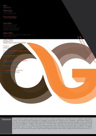 Disclaimer This document is simply a guide. In the event you wish to consider investing, you will need to be a wholesale / sophisticated
investor. You should be aware investing into mortgages carries great risk. Should you be a wholesale / sophisticated investor we
will need to provide our Discussion Paper and Finance Proposal, which are detailed documents that will allow you to undertake all
your own due-diligence in regard to any specific loan. The information contained in this document has been prepared by Credit
Connect Pty Ltd A.C.N: 121 286 315 (CC) for general purposes only, while every care has been taken in regard to its accuracy
no warranty is given or implied. The information contained herein does not constitute financial product advice and or an offer to
invest. We recommend that any person obtain financial, legal and taxation advice before making any financial investment with CC.
Web:
ccg.com.au
Phone Local:
1300 795 507
+61 7 5593 1300
Phone International:
+61 7 5689 1980
Head Office:
60/1 Arbour Avenue
Robina QLD 4226
(Corner Arbour Avenue
and Riverwalk Avenue)
Sydney Office:
Suite 130, Level 9, 267-277 Castle Street
Sydney NSW 2000
Postal Address:
PO Box 3574
Robina Town Centre QLD 4230
Email Us:
info@ccg.com.au
Investor and Wealth Manager Enquiries:
invest@ccg.com.au
Borrower, Broker and Referrer Enquiries:
borrow@ccg.com.au
Media and Public Relations Enquiries:
marketing@ccg.com.au
Accounts Enquiries:
accounts@ccg.com.au
Complaints Process Enquiries:
resolution@ccg.com.au
 