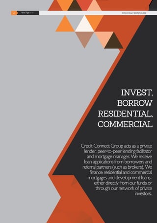 2 Next Page >> COMPANY BROCHURE2 Next Page >> COMPANYBROCHURE
INVEST,
BORROW
RESIDENTIAL,
COMMERCIAL
Credit Connect Group acts as a private
lender, peer-to-peer lending facilitator
and mortgage manager. We receive
loan applications from borrowers and
referral partners (such as brokers). We
finance residential and commercial
mortgages and development loans-
either directly from our funds or
through our network of private
investors.
 
