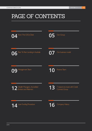 3Next Page >>COMPANYBROCHURE
2019
PAGE OF CONTENTS
3Next Page >>COMPANYBROCHURE
2019
04
06
09
12
14
05
07
10
13
16
From The CEOs Desk
Peer To Peer Lending in Australia
Management Team
Wealth Managers, Accredited
Brokers and Referrers
Loan Funding Procedure
Our Group
Our business model
Finance Team
7 reasons to invest with Credit
Connect Group
Company History
 