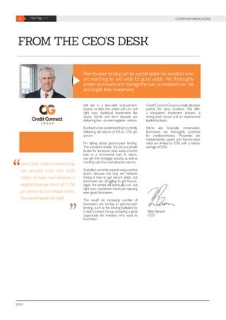 FROM THE CEO’S DESK
Peer-to-peer lending can be a great option for investors who
are searching far and wide for good yields. We thoroughly
screen borrowers and manage the loan, so investors can ‘set
and forget’ their investment.
We live in a low-yield environment.
Sooner or later, the wheel will turn, but
right now, traditional investments like
stocks, bonds and term deposits are
deliveringlow-orevennegative-returns.
Butthere’soneinvestmentthat’scurrently
delivering net returns of 6% to 12% per
annum.
I’m talking about peer-to-peer lending.
The concept is simple. You act as a private
funder for someone who wants a home
loan or a commercial loan. In return,
you get first mortgage security, as well as
monthly cash flow and attractive returns.
Australiaiscurrentlyexperiencingaperfect
storm, because not only are investors
finding it hard to get decent yields, but
borrowers are struggling to get finance.
Again, the wheel will eventually turn, but
right now, mainstream banks are rejecting
even good borrowers.
The result? An increasing number of
borrowers are turning to peer-to-peer
lending, such as the lending facilitated by
Credit Connect Group providing a great
opportunity for investors who want to
fund them.
CreditConnectGroupisareallyattractive
partner for savvy investors. We offer
a transparent investment process, a
strong track record and an experienced
leadership team.
We’re also financially conservative.
Borrowers are thoroughly screened
for creditworthiness. Properties are
independently valued and loan-to-value
ratios are limited to 65% with a historic
average of 53%.
Since 2006, Credit Connect Group
has provided more than $320
million of loans and delivered a
weighted average return of 11.2%
per annum to our investor clients.
Our record speaks for itself.
Peter Benson
CEO
4 Next Page >> COMPANYBROCHURE
2019
 