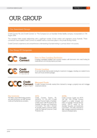 5Next Page >>COMPANYBROCHURE
2019
OUR GROUP
Credit Connect Pty Ltd (‘Credit Connect’ or ‘The Company’s) is an Australian limited liability company, incorporated on 17th
August 2006.
The company holds trusted relationships with a significant number of loan writers and originators across Australia. These
connections have enabled Credit Connect to establish itself as a dominant player in the private lending market.
Credit Connect’s experience and comprehensive understanding of private lending is a primary factor in its success.
Peer-to-Peer Lending Facilitator
A leading marketplace facilitator that connects investors with borrowers who need funding for
residential and commercial property purchases.
Our Associated Groups
Our Group Of Companies
Private Lending
A non-bank lender that provides funding for investment mortgages, including non-resident home
loans and house-and-land packages.
Our Licences
We follow responsible lending practices
and within the group, are ASIC-licensed
credit and financial service providers.
ACL
Credit Connect Finance Pty
Ltd (ACN 113 576 891) (“Credit
Connect Finance”) holds an Australian
Credit Licence 396190 issued by the
Australian Securities and Investments
Commission. The entity is licensed
to provide credit to consumer clients
under the National Consumer Credit
Protection Act.
Managed Funds
A public company (currently inactive) that is licensed to manage a property trust and mortgage
investment scheme.
AFSL
Credit Connect Capital Ltd (ACN
104 081 192) (“Credit Connect
Capital”) is a public company and
holds an Australian Financial Services
Licence 230173 issued by the
Australian Securities and Investments
Commission. The entity is licensed to
offer managed investment schemes to
retail and wholesale clients.
 