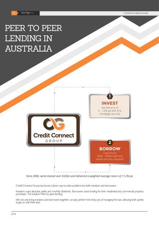 PEER TO PEER
LENDING IN
AUSTRALIA
Since 2006, we’ve loaned over $320m and delivered a weighted average return of 11.2% pa
2019
6 Next Page >> COMPANYBROCHURE
Credit Connect Group has found a clever way to solve problems for both investors and borrowers.
Investors want attractive yields and monthly dividends. Borrowers want funding for their residential and commercial property
purchases. The solution? Peer-to-peer lending.
We not only bring investors and borrowers together, we also perform the tricky job of managing the loan, allowing both parties
to get on with their lives.
 