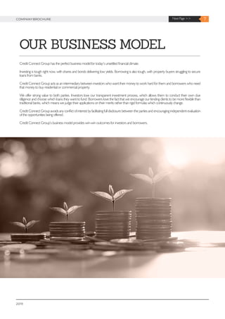 2019
OUR BUSINESS MODEL
7Next Page >>COMPANYBROCHURE
Credit Connect Group has the perfect business model for today’s unsettled financial climate.
Investing is tough right now, with shares and bonds delivering low yields. Borrowing is also tough, with property buyers struggling to secure
loans from banks.
Credit Connect Group acts as an intermediary between investors who want their money to work hard for them and borrowers who need
that money to buy residential or commercial property.
We offer strong value to both parties. Investors love our transparent investment process, which allows them to conduct their own due
diligence and choose which loans they want to fund. Borrowers love the fact that we encourage our lending clients to be more flexible than
traditional banks, which means we judge their applications on their merits rather than rigid formulas which continuously change.
Credit Connect Group avoids any conflict of interest by facilitating full disclosure between the parties and encouraging independent evaluation
of the opportunities being offered.
Credit Connect Group’s business model provides win-win outcomes for investors and borrowers.
 