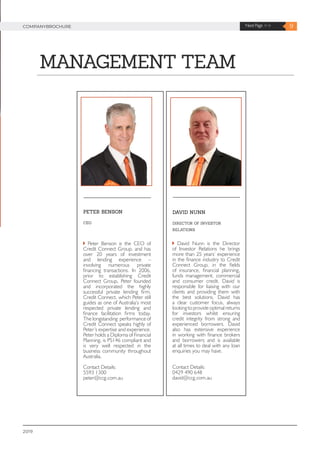2019
9Next Page >>COMPANYBROCHURE
MANAGEMENT TEAM
DAVID NUNN
DIRECTOR OF INVESTOR
RELATIONS
David Nunn is the Director
of Investor Relations he brings
more than 25 years’ experience
in the finance industry to Credit
Connect Group, in the fields
of insurance, financial planning,
funds management, commercial
and consumer credit. David is
responsible for liaising with our
clients and providing them with
the best solutions. David has
a clear customer focus, always
lookingtoprovideoptimalreturns
for investors whilst ensuring
credit integrity from strong and
experienced borrowers. David
also has extensive experience
in working with finance brokers
and borrowers and is available
at all times to deal with any loan
enquiries you may have.
Contact Details:
0429 490 648
david@ccg.com.au
PETER BENSON
CEO
Peter Benson is the CEO of
Credit Connect Group, and has
over 20 years of investment
and lending experience –
involving numerous private
financing transactions. In 2006,
prior to establishing Credit
Connect Group, Peter founded
and incorporated the highly
successful private lending firm,
Credit Connect, which Peter still
guides as one of Australia’s most
respected private lending and
finance facilitation firms today.
The longstanding performance of
Credit Connect speaks highly of
Peter’s expertise and experience.
Peter holds a Diploma of Financial
Planning, is PS146 compliant and
is very well respected in the
business community throughout
Australia.
Contact Details:
5593 1300
peter@ccg.com.au
 