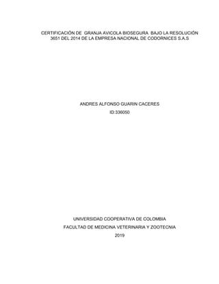 CERTIFICACIÓN DE GRANJA AVICOLA BIOSEGURA BAJO LA RESOLUCIÓN
3651 DEL 2014 DE LA EMPRESA NACIONAL DE CODORNICES S.A.S
ANDRES ALFONSO GUARIN CACERES
ID:336050
UNIVERSIDAD COOPERATIVA DE COLOMBIA
FACULTAD DE MEDICINA VETERINARIA Y ZOOTECNIA
2019
 