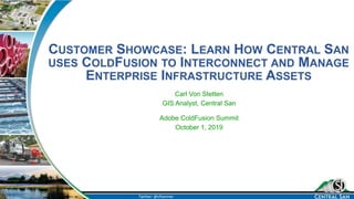 Twitter: @cfvonner
CUSTOMER SHOWCASE: LEARN HOW CENTRAL SAN
USES COLDFUSION TO INTERCONNECT AND MANAGE
ENTERPRISE INFRASTRUCTURE ASSETS
Carl Von Stetten
GIS Analyst, Central San
Adobe ColdFusion Summit
October 1, 2019
 