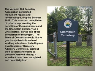 The Vermont Old Cemetery
Association completed
monument repairs and
landscaping during the Summer
2019. This is a short compilation
of photos representing the
condition of the monuments and
the Champlain Cemetery as a
whole before, during and at the
completion of the project. The
Town of Colchester would like to
graciously thank those hard
working volunteers, including our
own Colchester Cemetery
Advisory Committee. Without
their passion and desire to
preserve Vermont history, it
would not have been completed
and potentially lost.
 
