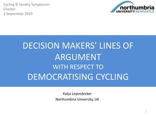 DECISION MAKERS’ LINES OF
ARGUMENT
WITH RESPECT TO
DEMOCRATISING CYCLING
Katja Leyendecker
Northumbria University, UK
Cycling & Society Symposium
Chester
2 September 2019
1
 