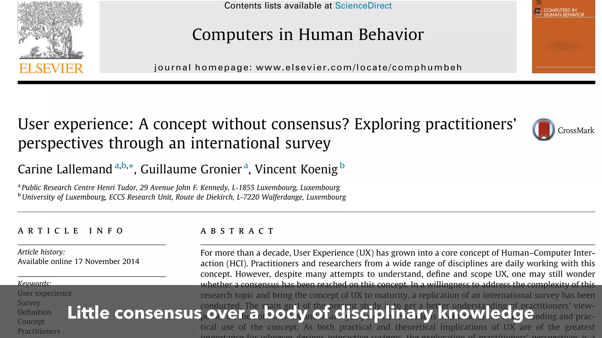 User experience: A concept without consensus? Exploring practitioners’
perspectives through an international survey
Carine Lallemand a,b,⇑
, Guillaume Gronier a
, Vincent Koenig b
a
Public Research Centre Henri Tudor, 29 Avenue John F. Kennedy, L-1855 Luxembourg, Luxembourg
b
University of Luxembourg, ECCS Research Unit, Route de Diekirch, L-7220 Walferdange, Luxembourg
a r t i c l e i n f o
Article history:
Available online 17 November 2014
Keywords:
User experience
Survey
Deﬁnition
Concept
Practitioners
a b s t r a c t
For more than a decade, User Experience (UX) has grown into a core concept of Human–Computer Inter-
action (HCI). Practitioners and researchers from a wide range of disciplines are daily working with this
concept. However, despite many attempts to understand, deﬁne and scope UX, one may still wonder
whether a consensus has been reached on this concept. In a willingness to address the complexity of this
research topic and bring the concept of UX to maturity, a replication of an international survey has been
conducted. The main goal of the present study is to get a better understanding of practitioners’ view-
points on the notion of UX and to analyze potential evolutions over time in the understanding and prac-
tical use of the concept. As both practical and theoretical implications of UX are of the greatest
Contents lists available at ScienceDirect
Computers in Human Behavior
journal homepage: www.elsevier.com/locate/comphumbeh
Little consensus over a body of disciplinary knowledge
 
