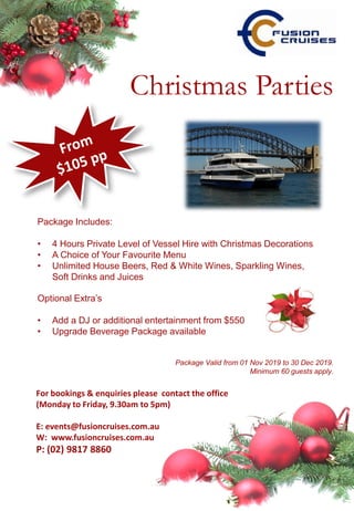 For bookings & enquiries please contact the office
(Monday to Friday, 9.30am to 5pm)
E: events@fusioncruises.com.au
W: www.fusioncruises.com.au
P: (02) 9817 8860
Package Valid from 01 Nov 2019 to 30 Dec 2019.
Minimum 60 guests apply.
Package Includes:
• 4 Hours Private Level of Vessel Hire with Christmas Decorations
• A Choice of Your Favourite Menu
• Unlimited House Beers, Red & White Wines, Sparkling Wines,
Soft Drinks and Juices
Optional Extra’s
• Add a DJ or additional entertainment from $550
• Upgrade Beverage Package available
Christmas Parties
 