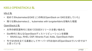 © 2018 Juniper Networks
K8SとOPENSTACKと私
k8sと私
• 初めてのkubernetesはGKE (この時はOpenStack on GKEを試していた)
• 残りは素kubernetesと、kubernetes with tungstenfabricを触れた程度
OpenStackと私
• 大学の研究室時代に初めてESSEXリリースを使い始める
• Sier時代に色んなOpenStackディストリビューションを経験
• MAAS/Juju, RHEL OSP, Mirantis Fuel, Kolla, OpenStack-Helm
• 今ではVMを立てる基盤としてサーバーが5台あればOpenStackでいいのでは？
と思っている
 