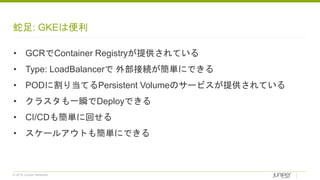 © 2018 Juniper Networks
蛇足: GKEは便利
• GCRでContainer Registryが提供されている
• Type: LoadBalancerで 外部接続が簡単にできる
• PODに割り当てるPersistent Volumeのサービスが提供されている
• クラスタも一瞬でDeployできる
• CI/CDも簡単に回せる
• スケールアウトも簡単にできる
 