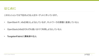 © 2018 Juniper Networks
はじめに
このセッションでは下記のような人をターゲットに作っています。
• OpenStackや、k8sを導入しようとしているが、ネットワークの課題に直面している人
• OpenStackとk8sをそれぞれ使い分けて利用しようとしている人
• TungstenFabricに興味津々な人
 