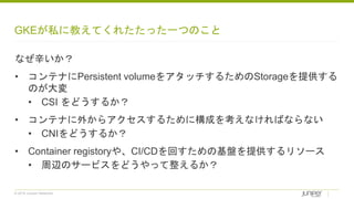 © 2018 Juniper Networks
GKEが私に教えてくれたたった一つのこと
なぜ辛いか？
• コンテナにPersistent volumeをアタッチするためのStorageを提供する
のが大変
• CSI をどうするか？
• コンテナに外からアクセスするために構成を考えなければならない
• CNIをどうするか？
• Container registoryや、CI/CDを回すための基盤を提供するリソース
• 周辺のサービスをどうやって整えるか？
 