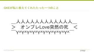 © 2018 Juniper Networks
GKEが私に教えてくれたたった一つのこと
＿人人人人人人人人人人人人＿
＞ オンプレLove突然の死 ＜
￣Y^Y^Y^Y^Y^Y^Y^Y^Y^Y^￣
 