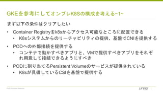 © 2018 Juniper Networks
GKEを参考にしてオンプレK8Sの構成を考える~1~
まず以下の条件はクリアしたい
• Container Registryをk8sからアクセス可能なところに配置できる
• K8sシステムからのリーチャビリティの提供、基盤でCNIを提供する
• PODへの外部接続を提供する
• コンテナで動かすべきアプリと、VMで提供すべきアプリをそれぞ
れ用意して接続できるようにすべき
• PODに割り当てるPersistent Volumeのサービスが提供されている
• K8sが具備しているCSIを基盤で提供する
 