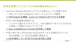 © 2018 Juniper Networks
GKEを参考にしてオンプレK8Sの構成を考える~1~
• Container Registryをk8sからアクセス可能なところに配置できる
• K8sシステムからRegistryへのリーチャビリティの提供
-> VMでregistryを構築、kuryrによりk8sからのアクセスを実現
• PODへの外部接続を提供する
• コンテナで動かすべきアプリと、VMで提供すべきアプリをそれぞ
れ用意して接続できるようにすべき
-> type: LoadBalancerでneutronを利用して実現
• PODに割り当てるPersistent Volumeのサービスが提供されている
• K8sが具備しているCSIを基盤で提供する
-> k8sが提供しているCSIでCinderを利用し実現
 
