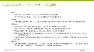 © 2018 Juniper Networks
• FLAT
– 非常にシンプルな構成、FLATなのでVirtualRouterも必要が無い
– マルチテナンシーがなく、ネットワークの数だけNICが必要になる
• VLAN
– 一番実績のある構成、セグメント数がVlan数の上限を超える場合は利用できないので中規模環境向け
• VXLAN
– VXLANのMTUサイズが1500を超えるのでMTUサイズを要変更(1550byte)
– また、オフロードNICがない場合は大抵ロングパケットでも4Gbpsで頭打ちする
– VXLANを選択するときはMellanox やEmulex、Qlogic、Intelなどが必須
– 内部Vlanの上限があるため、4096以上のテナントネットワークが必要な場合はネットワークノードのス
ケールが必要となる
– VXLANの利点であるVLAN4096突破には2台以上のネットワークノードが必要、冗長性考えるなら3台以
上になる
• 考慮点
– 冗長構成の場合L3-HAを使用することになり、L3HAをした時にVRRPの通信用テナントネットワークをテ
ナントごとに1つ作るので、内部VLANをいくつ利用するかは要検討
OpenStackネットワークタイプの選択
 
