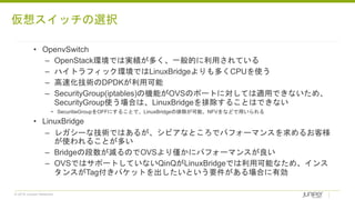 © 2018 Juniper Networks
• OpenvSwitch
– OpenStack環境では実績が多く、一般的に利用されている
– ハイトラフィック環境ではLinuxBridgeよりも多くCPUを使う
– 高速化技術のDPDKが利用可能
– SecurityGroup(iptables)の機能がOVSのポートに対しては適用できないため、
SecurityGroup使う場合は、LinuxBridgeを排除することはできない
• SecuritieGroupをOFFにすることで、LinuxBridgeの排除が可能、NFVをなどで用いられる
• LinuxBridge
– レガシーな技術ではあるが、シビアなところでパフォーマンスを求めるお客様
が使われることが多い
– Bridgeの段数が減るのでOVSより僅かにパフォーマンスが良い
– OVSではサポートしていないQinQがLinuxBridgeでは利用可能なため、インス
タンスがTag付きパケットを出したいという要件がある場合に有効
仮想スイッチの選択
 