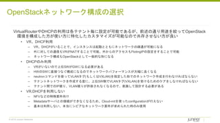 © 2018 Juniper Networks
VirtualRouterやDHCPの利用は各テナント毎に設定が可能であるが、前述の通り用途を絞ってOpenStack
環境を構成した方が使い方に特化したカスタマイズが可能なので共存させない方が良い
• VR、DHCP利用
– VR、DHCPがいることで、インスタンスは起動とともにネットワークの疎通が可能になる
– 外に対しての通信もVRがNATすることで可能、外からのアクセスもFlotingIPの設定をすることで可能
– ネットワーク構成もOpenStackとして一般的な形になる
• DHCPのみ利用
– VRがいないので上位SWがGWになる必要がある
– HWのSWに直接つなぐ構成になるのでネットワークパフォーマンスが大幅に良くなる
– neutronコマンドを使ってVLANタグ(もしくはVXLAN)を指定した形でのネットワーク作成を行わなければならない
– テナントネットワークを作成する度に、上位SW側でVLANタグ(VXLAN)を受けるためのケアをしなければならない
– テナント間でのIP被り、VLAN被りが許容されなくなるので、意識して設計する必要がある
• VR,DHCPを利用しない
– NFVなどの特殊要件向け
– Metadataサーバとの接続ができなくなるため、Cloud-initを使ったconfigurationが行えない
– 基本は利用しない、本当にシビアなネットワーク要件が求められた時のみ使用
OpenStackネットワーク構成の選択
 