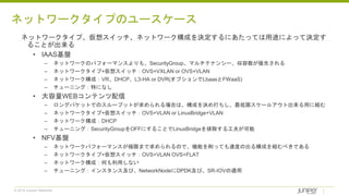 © 2018 Juniper Networks
ネットワークタイプ、仮想スイッチ、ネットワーク構成を決定するにあたっては用途によって決定す
ることが出来る
• IAAS基盤
– ネットワークのパフォーマンスよりも、SecurityGroup、マルチテナンシー、収容数が優先される
– ネットワークタイプ+仮想スイッチ：OVS+VXLAN or OVS+VLAN
– ネットワーク構成：VR、DHCP、L3-HA or DVR(オプションでLbaasとFWaaS)
– チューニング：特になし
• 大容量WEBコンテンツ配信
– ロングパケットでのスループットが求められる場合は、構成を決め打ちし、最低限スケールアウト出来る用に組む
– ネットワークタイプ+仮想スイッチ：OVS+VLAN or LinuxBridge+VLAN
– ネットワーク構成：DHCP
– チューニング：SecurityGroupをOFFにすることでLinuxBridgeを排除する工夫が可能
• NFV基盤
– ネットワークパフォーマンスが極限まで求められるので、機能を削っても速度の出る構成を組むべきである
– ネットワークタイプ+仮想スイッチ：OVS+VLAN OVS+FLAT
– ネットワーク構成：何も利用しない
– チューニング：インスタンス及び、NetworkNodeにDPDK及び、SR-IOVの適用
ネットワークタイプのユースケース
 
