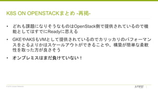 © 2018 Juniper Networks
K8S ON OPENSTACKまとめ -再掲-
• どれも課題になりそうなものはOpenStack側で提供されているので機
能としてはすでにReadyに思える
• GKEやAKSもVMとして提供されているのでカリッカリのパフォーマン
スをとるよりかはスケールアウトができることや、構築が簡単な柔軟
性を取った方が良さそう
• オンプレミスはまだ負けていない！
 