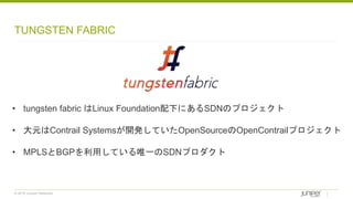 © 2018 Juniper Networks
TUNGSTEN FABRIC
• tungsten fabric はLinux Foundation配下にあるSDNのプロジェクト
• 大元はContrail Systemsが開発していたOpenSourceのOpenContrailプロジェクト
• MPLSとBGPを利用している唯一のSDNプロダクト
 