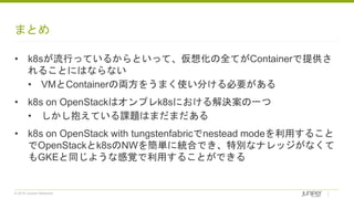 © 2018 Juniper Networks
まとめ
• k8sが流行っているからといって、仮想化の全てがContainerで提供さ
れることにはならない
• VMとContainerの両方をうまく使い分ける必要がある
• k8s on OpenStackはオンプレk8sにおける解決案の一つ
• しかし抱えている課題はまだまだある
• k8s on OpenStack with tungstenfabricでnestead modeを利用すること
でOpenStackとk8sのNWを簡単に統合でき、特別なナレッジがなくて
もGKEと同じような感覚で利用することができる
 