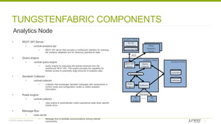 © 2018 Juniper Networks
TUNGSTENFABRIC COMPONENTS
Analytics Node
• REST API Server
• contrail-analytics-api
• REST API server that provides a northbound interface for querying
the analytics database and for retrieving operational state.
• Query engine
• contrail-query-engine
• Query engine for executing the queries received over the
northbound REST API. This engine provides the capability for
flexible access to potentially large amounts of analytics data.
• Sandesh Collector
• contrail-collector
• Collector that exchanges Sandesh messages with components in
control nodes and configuration nodes to collect analytics
information.
• Rules engine
• contrail-collector
• rules engine to automatically collect operational state when specific
events occur.
• Message Bus
• redis-server
• Message Bus to facilitate communications among internal
components.
Analytics Node
REST API
Server
Rules
Engine
Other
Analytics
Clients
Collector
All
Nodes
All
Nodes
Analytics Client
Generated API
UI, CLI
Application
Message Bus
Query
Engines
Sandesh
REST
Database Node
Cassandra
Zookeeper
 