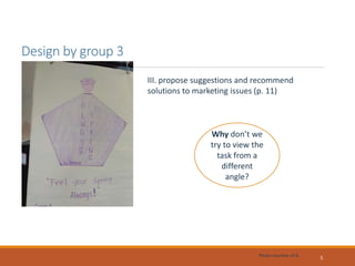 Design by group 3
5
III. propose suggestions and recommend
solutions to marketing issues (p. 11)
Why don’t we
try to view the
task from a
different
angle?
Photo courtesy of G.
 