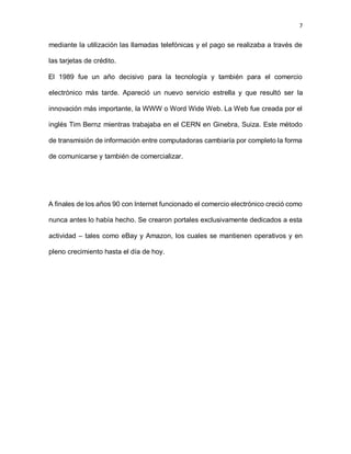 7
mediante la utilización las llamadas telefónicas y el pago se realizaba a través de
las tarjetas de crédito.
El 1989 fue un año decisivo para la tecnología y también para el comercio
electrónico más tarde. Apareció un nuevo servicio estrella y que resultó ser la
innovación más importante, la WWW o Word Wide Web. La Web fue creada por el
inglés Tim Bernz mientras trabajaba en el CERN en Ginebra, Suiza. Este método
de transmisión de información entre computadoras cambiaría por completo la forma
de comunicarse y también de comercializar.
A finales de los años 90 con Internet funcionado el comercio electrónico creció como
nunca antes lo había hecho. Se crearon portales exclusivamente dedicados a esta
actividad – tales como eBay y Amazon, los cuales se mantienen operativos y en
pleno crecimiento hasta el día de hoy.
 
