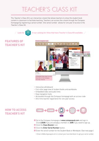TEACHER’S CLASS KIT
The Teacher’s Class Kit is an interactive e-book that allows teachers to show the student book
content in classroom to facilitate teaching. Teachers can access the e-book through the Compass
homepage by registering a serial number. One serial number allows for one year of access to the
Teacher’s Class Kit.
FEATURES OF
TEACHER’S KIT
f Interactive whiteboard
f Full-color page view of student books and workbooks
f Embedded video and audio links
f Easy navigation tools
f Accessible through the Compass homepage with an access code
f One-time teacher registration for one-year access
Look for in our catalog for titles that have Teacher’s Class Kit available.Teacher’s
Kit
HOW TO ACCESS
TEACHER’S KIT
1 Go to the Compass homepage at www.compasspub.com and sign in.
Click LOGIN if you are already a member or JOIN if you need to sign up.
2 Click the Class Booster icon.
3 Click the Enter Serial Number button.
4 Enter the serial number for the Student Book or Workbook. (See next page.)
* Email info@compasspub.com or contact your local distributor to get your serial number.
JOIN LOGIN
Click
Enter the
serial
number
e-Book
ClassBooster
Intuitive navigation tools
Easy-to-use-annotation tools
Embedded Video-play function
that links to the Compass
YouTube channel
 