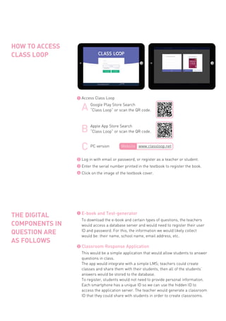 HOW TO ACCESS
CLASS LOOP
E-book and Test-generator
To download the e-book and certain types of questions, the teachers
would access a database server and would need to register their user
ID and password. For this, the information we would likely collect
would be: their name, school name, email address, etc.
Classroom Response Application
This would be a simple application that would allow students to answer
questions in class.
The app would integrate with a simple LMS; teachers could create
classes and share them with their students, then all of the students’
answers would be stored to the database.
To register, students would not need to provide personal information.
Each smartphone has a unique ID so we can use the hidden ID to
access the application server. The teacher would generate a classroom
ID that they could share with students in order to create classrooms.
THE DIGITAL
COMPONENTS IN
QUESTION ARE
AS FOLLOWS
1
Access Class Loop1
Log in with email or password, or register as a teacher or student.
Enter the serial number printed in the textbook to register the book.
Click on the image of the textbook cover.
2
3
4
2
Google Play Store Search
“Class Loop” or scan the QR code.
Apple App Store Search
“Class Loop” or scan the QR code.
PC version Website www.classloop.net
 