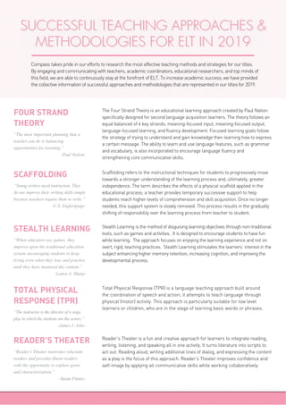 SUCCESSFUL TEACHING APPROACHES &
METHODOLOGIES FOR ELT IN 2019
Compass takes pride in our efforts to research the most effective teaching methods and strategies for our titles.
By engaging and communicating with teachers, academic coordinators, educational researchers, and top minds of
this field, we are able to continuously stay at the forefront of ELT. To increase academic success, we have provided
the collective information of successful approaches and methodologies that are represented in our titles for 2019.
The Four Strand Theory is an educational learning approach created by Paul Nation
specifically designed for second language acquisition learners. The theory follows an
equal balanced of 4 key strands; meaning-focused input, meaning-focused output,
language-focused learning, and fluency development. Focused learning goals follow
the strategy of trying to understand and gain knowledge then learning how to express
a certain message. The ability to learn and use language features, such as grammar
and vocabulary, is also incorporated to encourage language fluency and
strengthening core communicative skills.
FOUR STRAND
THEORY
“The most important planning that a
teacher can do is balancing
opportunities for learning.”
-Paul Nation-
Scaffolding refers to the instructional techniques for students to progressively move
towards a stronger understanding of the learning process and, ultimately, greater
independence. The term describes the effects of a physical scaffold applied in the
educational process; a teacher provides temporary successive support to help
students reach higher levels of comprehension and skill acquisition. Once no longer
needed, this support system is slowly removed. This process results in the gradually
shifting of responsibility over the learning process from teacher to student.
SCAFFOLDING
“Young writers need instruction. They
do not improve their writing skills simply
because teachers require them to write.”
-C.S. Englertpage-
Stealth Learning is the method of disguising learning objectives through non-traditional
tools, such as games and activities. It is designed to encourage students to have fun
while learning. The approach focuses on enjoying the learning experience and not on
overt, rigid, teaching practices. Stealth Learning stimulates the learners’ interest in the
subject enhancing higher memory retention, increasing cognition, and improving the
developmental process.
STEALTH LEARNING
“When educators use games, they
improve upon the traditional education
system encouraging students to keep
trying even when they lose and practice
until they have mastered the content.”
-Laura A. Sharp-
Total Physical Response (TPR) is a language teaching approach built around
the coordination of speech and action; it attempts to teach language through
physical (motor) activity. This approach is particularly suitable for low level
learners or children, who are in the stage of learning basic words or phrases.
TOTAL PHYSICAL
RESPONSE (TPR)
“The instructor is the director of a stage
play in which the students are the actors.”
-James J. Ashe-
Reader’s Theater is a fun and creative approach for learners to integrate reading,
writing, listening, and speaking all in one activity. It turns literature into scripts to
act out. Reading aloud, writing additional lines of dialog, and expressing the content
as a play is the focus of this approach. Reader’s Theater improves confidence and
self-image by applying all communicative skills while working collaboratively.
READER’S THEATER
“Reader’s Theater motivates reluctant
readers and provides fluent readers
with the opportunity to explore genre
and characterization.”
-Susan Finney-
 