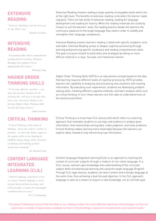 Extensive Reading involves reading a large quantity of enjoyable books which are
at the right level. The benefits of extensive reading come when the learner reads
regularly. There are two kinds of extensive reading; reading for language
development and reading for fluency. When the reading materials are carefully
chosen to suit the learners’ level, the reading practice allows the learners the
continuous exposure to the target language they need in order to solidify and
strengthen their language competence.
EXTENSIVE
READING
“Extensive Reading is not the best way.
It’s the ONLY way.”
-Stephen Krashen-
Intensive Reading involves learners reading in detail with specific academic aims
and tasks. Intensive Reading serves to deepen cognitive processing through
learning and practicing specific vocabulary and reading comprehension skills.
The goal is to push oneself to build skills and strategies by taking on more
difficult material in a clear, focused, and intentional manner.
INTENSIVE
READING
“It is predicted that with its comprehensive
training and rich exercises, [Intensive
Reading] will continue to be an
indispensable ELT course.”
-Weidong Yang-
Higher Order Thinking Skills (HOTS) is an educational concept based on the idea
that learning requires different levels of cognitive processing. HOTS provides
learners the capability of analyzing and processing new situations with existing
information. By evaluating such experiences, students are developing problem
solving skills, initiating different cognitive methods, and learn analysis skills such
as critical thinking. In turn, these learners are then able to understand more of
the world around them.
HIGHER ORDER
THINKING SKILLS
“To be truly effective, teachers… you
must also prepare students for the
learning they will have to do after they
leave your classroom. Students who
develop Higher Order Thinking Skills
become life-long learners.”
-John Grischow-
Critical Thinking is a must-have 21st century skill which refers to a learning
approach that motivates students to use logic and evidence to analyze given
information, find relationships among data, make judgment, and solve problems.
Critical thinking makes learning more meaningful because the learners can
explore ideas instead of only memorizing new information.
CRITICAL THINKING
“Critical Thinking is that mode of
thinking - about any subject, content, or
problem - in which the thinker improves
the quality of his or her thinking by
skillfully taking charge of the structures
of thinking and building up their
intellectual standards.”
-Dr. Richard Paul-
Content Language Integrated Learning (CLIL) is an approach to teaching the
content of curricular subjects through a medium of non-native language. In a
CLIL course, learners gain knowledge and understanding of the curricular
subject while simultaneously learning and using the target language (English).
Through CLIL-type lessons, students can learn content and a foreign language at
the same time, thus achieving a dual-focused objective. In the CLIL approach,
language is seen as a means to acquire a new knowledge, not an ultimate goal.
CONTENT LANGUAGE
INTEGRATED
LEARNING (CLIL)
“Natural language acquisition occurs
in context. Natural language is never
learned divorced from meaning, and
CLIL provides a context for meaningful
communication to occur.”
-H.A. Curtainpage-
“Compass Publishing is proud that the titles in our catalog contain the most effective teaching methodologies so that our
users have a variety of approaches available to them to fit all settings, classroom environments, and student levels.”
 