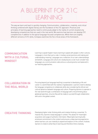 Learning to speak English means learning to speak with people in other cultures.
Language is more than just a code: it involves social practices and making and
understanding meaning. Languages are a reflection of our own understandings
and beliefs. Language and culture are closely bound, so we must consider how
languages as a communication code and as a cultural practice are balanced in
our teaching approaches.
COMMUNICATION
WITH A CULTURAL
MINDSET
Focusing beyond just language teaching is essential to developing a life and
career in a world filled with the realities of globalization. Learners need to develop
the language competency to collaborate while also considering the ethical and
cultural dynamics between language and culture. Preparing learners to operate in
the real world through a combination of language with critical thinking about
global perspectives, ensures they will be ready to succeed through collaboration
with and in the global context.
COLLABORATION IN
THE REAL WORLD
Developing higher-order thinking skills and creative thinking is essential. To
improve this, learners study language in context. This allows for meaningful
acquisition and usage of authentic information. Meaningful learning builds
emotional commitment to the content and ensures a deep learning experience,
where learners can use creativity to expand and explore on the content. It allows
learners to relate to what they’re learning and therefore think creatively.
CREATIVE THINKING
A BLUEPRINT FOR 21C
LEARNING
The way we learn and teach is quickly changing. Communication, collaboration, creativity, and critical
thinking combined with digital literacy are the foundation of the 21C approach. Practices and
principles of learning approaches need to continuously adapt to the reality of current situations by
developing competencies that are used in the real world. We examine how learners can develop 21C
competencies in addition to the typical language-focused competencies. While there are slightly
different versions of 21C skills, Compass examines the five critical areas of the framework.
 