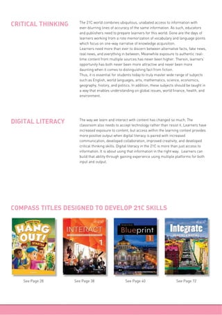 The 21C world combines ubiquitous, unabated access to information with
ever-blurring lines of accuracy of the same information. As such, educators
and publishers need to prepare learners for this world. Gone are the days of
learners working from a rote memorization of vocabulary and language points
which focus on one-way narrative of knowledge acquisition.
Learners need more than ever to discern between alternative facts, fake news,
real news, and everything in between. Meanwhile exposure to authentic real-
time content from multiple sources has never been higher. Therein, learners’
opportunity has both never been more attractive and never been more
daunting when it comes to distinguishing fact from fiction.
Thus, it is essential for students today to truly master wide range of subjects
such as English, world languages, arts, mathematics, science, economics,
geography, history, and politics. In addition, these subjects should be taught in
a way that enables understanding on global issues, world finance, health, and
environment.
CRITICAL THINKING
The way we learn and interact with content has changed so much. The
classroom also needs to accept technology rather than resist it. Learners have
increased exposure to content, but access within the learning context provides
more positive output when digital literacy is paired with increased
communication, developed collaboration, improved creativity, and developed
critical thinking skills. Digital literacy in the 21C is more than just access to
information. It is about using that information in the right way. Learners can
build that ability through gaining experience using multiple platforms for both
input and output.
DIGITAL LITERACY
COMPASS TITLES DESIGNED TO DEVELOP 21C SKILLS
See Page 28 See Page 38 See Page 72See Page 40
 