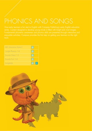 PHONICS AND SONGS
Give early learners a fun start to English with Compass Publishing’s early English educationGive early learners a fun start to English with Compass Publishing’s early English educationGive early learners a fun start to English with CGive early learners a fun start to English with Compass Publishing’s earompass Publishing’s early English educly English educatiationon
series. Content designed to develop young minds is filled with bright and vivid images.series. Content designed to develop young minds is filled with bright and vivid images.s. Content designed to develop young minds is filled with bright and vividseries. Content designed to develop young minds is filled with bright and vividseries. Content designed to develop young minds is filled with bright and vivid imagimageses..
Fundamental phonemic awareness and phonics skills are presented through interactive andFundamental phonemic awareness and phonics skills are presented through interactive andphonemic awareness and phonics skills are presented througFundamental phonemic awareness and phonics skills are presented through intFundamental phonemic awareness and phonics skills are presented through interactiveeractive anandd
enjoyable activities. Compass provides the first step on getting your learners on the rightenjoyable activities. Compass provides the first step on getting your learners on the rightjoyable activities. Compass provides the first step on getting yoenjoyable activities. Compass provides the first step on getting yoenjoyable activities. Compass provides the first step on getting your learners on thur learners on the rige rightht
track.tracackk..
ABC Adventures Starter-2
Jungle Phonics 1-4
Sounds Great 1-5
Sounds Fun! 1-4
Songbirds -
 