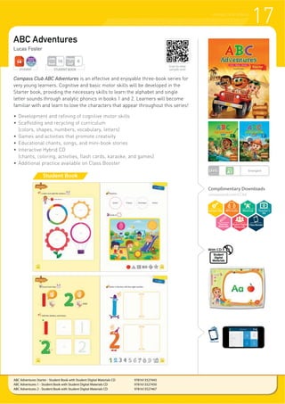 STUDENT
ABC Adventures
Lucas Foster
Compass Club ABC Adventures is an effective and enjoyable three-book series for
very young learners. Cognitive and basic motor skills will be developed in the
Starter book, providing the necessary skills to learn the alphabet and single
letter sounds through analytic phonics in books 1 and 2. Learners will become
familiar with and learn to love the characters that appear throughout this series!
f 'HYHORSPHQW DQG UHILQLQJ RI FRJQLWLYH PRWRU VNLOOV
f Scaffolding and recycling of curriculum
(colors, shapes, numbers, vocabulary, letters)
f Games and activities that promote creativity
f Educational chants, songs, and mini-book stories
f Interactive Hybrid CD
(chants, coloring, activities, flash cards, karaoke, and games)
f Additional practice available on Class Booster
Student Book
17PHONICS AND SONGS
STUDENT STUDENT BOOK
Pages
Unit
6
Units
Book
16
ABC Adventures Starter - Student Book with Student Digital Materials CD 9781613527443
ABC Adventures 1 - Student Book with Student Digital Materials CD 9781613527450
ABC Adventures 2 - Student Book with Student Digital Materials CD 9781613527467
Scan to view
sample unit!
LEVEL Emergent
ClassBooster
Student
Digital
Materials
With CD
Complimentary Downloads
compasspub.com/CCAA
Teacher’s
Kit
 