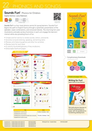 22 PHONICS AND SONGS
Sounds Fun! Phonics for Children
Sophie Holmes, Liana Robinson
Sounds Fun! is a four-level phonics series for young learners. Sounds Fun!
begins the path to English fluency through a systematic presentation of the
alphabet, vowel combinations, and consonant blends. The charming full-color
illustrations and wide variety of activities in each unit engage the learners’
interest while also providing hours of fun.
f 6LPSOH DQG IXQ VWRULHV WR UHYLHZ VRXQGV OHWWHUV DQG ZRUGV
f Activities to build listening, speaking, and writing skills
f Review units featuring games and other fun activities
f 5HYLHZ WHVWV IRU HDFK OHYHO
f $ FRORUIXO LOOXVWUDWHG JORVVDU RI NH YRFDEXODU
f 'HWDFKDEOH IODVKFDUG SDJHV
Check out page 103!
Writing for Fun!
Sophie Holmes  Liana Robinson
Get early phonics learners to
practice putting pencil to
paper with this guidebook to
handwriting development.
Complimentary Downloads
compasspub.com/SF
Sounds Fun! 1 - Student Book with Audio CD 9781932222692
Sounds Fun! 2 - Student Book with Audio CD 9781932222708
Sounds Fun! 3 - Student Book with Audio CD 9781932222715
Sounds Fun! 4 - Student Book with Audio CD 9781932222722
Writing for Fun! - Student Book 9781932222807
Student Book
Title Units
Sounds Fun! 1 (Initial Sounds) 9 units, 3 reviews, 1 test
Sounds Fun! 2 (Short Vowels)
10 units, 2 reviews, 1 testSounds Fun! 3 (LongVowels  Double Letter Consonants)
Sounds Fun! 4 (Similar Sounds)
STUDENT BOOK
Pages
Unit
8
Units
Book
9~10
LEVEL Emergent
STUDENT
Teacher’s
Kit
Scan to view
sample unit!
 