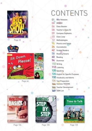 Page 125
CONTENTS
New Releases
BIGBOX
Class Booster
Teacher's Class Kit
Compass Digibooks
Class Loop
Methodologies
Phonics and Songs
Coursebooks
Graded Readers
Reading Oceans
Reading
Grammar
Writing
Listening
Speaking
English for Specific Purposes
Vocabulary and Idioms
Test Preparation
Success TESTiNG
Teacher Development
ISBN List
01
04
06
08
09
10
12
16
24
42
58
60
94
102
112
120
126
132
136
144
146
149
Page 105Page 104
Page 32
Page 46
 