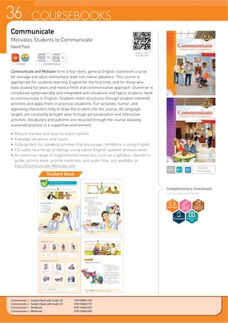 36 COURSEBOOKS
Complimentary Downloads
compasspub.com/CandM
Communicate
Motivates Students to Communicate
David Paul
Communicate 1 - Student Book with Audio CD 9781599661766
Communicate 2 - Student Book with Audio CD 9781599661797
Communicate 1 - Workbook 9781599662459
Communicate 2 - Workbook 9781599662480
Student Book
Communicate and Motivate form a four-level, general English classroom course
for teenage and adult elementary-level non-native speakers. This course is
appropriate for students learning English for the first time, and for those who
have studied for years and need a fresh and communicative approach. Grammar is
introduced systematically and integrated with situations and topics students need
to communicate in English. Students learn structures through student-centered
activities and apply them in practical situations. Fun activities, humor, and
appealing characters help to draw the student into the course. All language
targets are constantly brought alive through personalization and interactive
activities. Vocabulary and patterns are recycled through the course allowing
sustained practice in a supportive environment.
f 0DWXUH WKHPHV DQG HDVWROHDUQ FRQWHQW
f Everyday situations and topics
f Fully-guided, fun speaking activities that encourage confidence in using English
f CD audio recordings of dialogs using native-English speaker pronunciation
f An extensive range of supplemental materials, such as a syllabus, teacher’s
guide, activity bank, activity materials, and audio files, are available at
http://Communicate-Motivate.com
STUDENT BOOK
Pages
Unit
6
Units
Book
15
STUDENT
LEVEL
Beginner~
Intermediate
Scan to view
sample unit!
Teacher’s
Kit
 