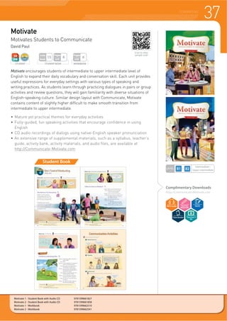 37COURSEBOOKS
Motivate
Motivates Students to Communicate
David Paul
Student Book
Motivate encourages students of intermediate to upper intermediate level of
English to expand their daily vocabulary and conversation skill. Each unit provides
useful expressions for everyday settings with various types of speaking and
writing practices. As students learn through practicing dialogues in pairs or group
activities and review questions, they will gain familiarity with diverse situations of
English-speaking culture. Similar design layout with Communicate, Motivate
contains content of slightly higher difficult to make smooth transition from
intermediate to upper intermediate.
f 0DWXUH HW SUDFWLFDO WKHPHV IRU HYHUGD DFWLYLWLHV
f )XOOJXLGHG IXQ VSHDNLQJ DFWLYLWLHV WKDW HQFRXUDJH FRQILGHQFH LQ XVLQJ
English
f ' DXGLR UHFRUGLQJV RI GLDORJV XVLQJ QDWLYH(QJOLVK VSHDNHU SURQXQFLDWLRQ
f $Q H[WHQVLYH UDQJH RI VXSSOHPHQWDO PDWHULDOV VXFK DV D VOODEXV WHDFKHUV
guide, activity bank, activity materials, and audio files, are available at
http://Communicate-Motivate.com
LEVEL
Intermediate~
Upper intermediate
Complimentary Downloads
http://Communicate-Motivate.com
WORKBOOK
Pages
Unit
6
STUDENT BOOK
Pages
Unit
6
Units
Book
15
STUDENT
Motivate 1 - Student Book with Audio CD 9781599661827
Motivate 2 - Student Book with Audio CD 9781599661858
Motivate 1 - Workbook 9781599662510
Motivate 2 - Workbook 9781599662541
Scan to view
sample unit!
Teacher’s
Kit
 