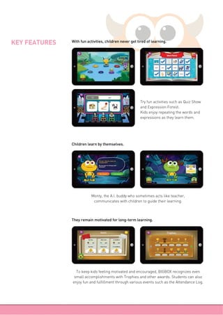 KEY FEATURES
Try fun activities such as Quiz Show
and Expression Forest.
Kids enjoy repeating the words and
expressions as they learn them.
Monty, the A.I. buddy who sometimes acts like teacher,
communicates with children to guide their learning.
To keep kids feeling motivated and encouraged, BIGBOX recognizes even
small accomplishments with Trophies and other awards. Students can also
enjoy fun and fulfillment through various events such as the Attendance Log.
Children learn by themselves.
They remain motivated for long-term learning.
With fun activities, children never get tired of learning.
 